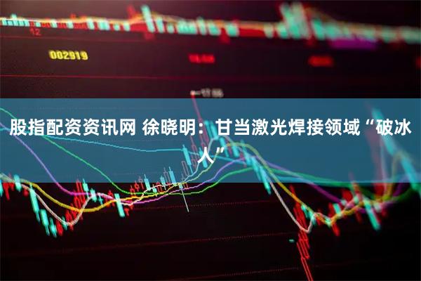 股指配资资讯网 徐晓明：甘当激光焊接领域“破冰人”
