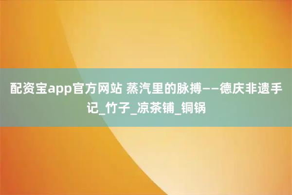 配资宝app官方网站 蒸汽里的脉搏——德庆非遗手记_竹子_凉茶铺_铜锅
