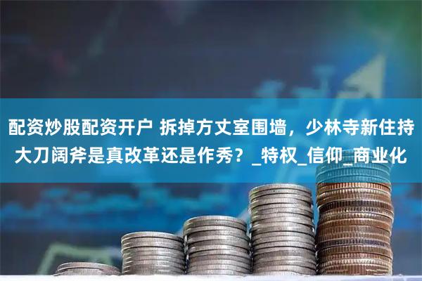 配资炒股配资开户 拆掉方丈室围墙，少林寺新住持大刀阔斧是真改革还是作秀？_特权_信仰_商业化