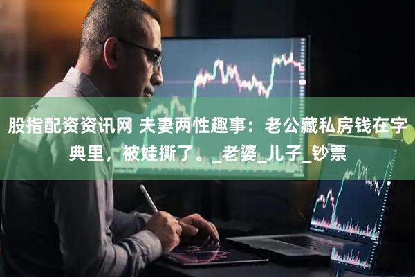 股指配资资讯网 夫妻两性趣事：老公藏私房钱在字典里，被娃撕了。_老婆_儿子_钞票