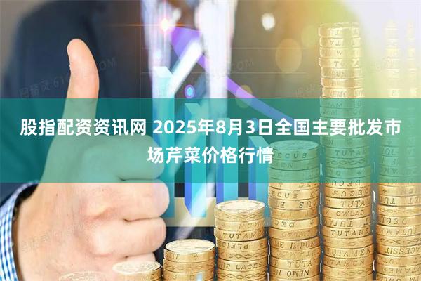 股指配资资讯网 2025年8月3日全国主要批发市场芹菜价格行情