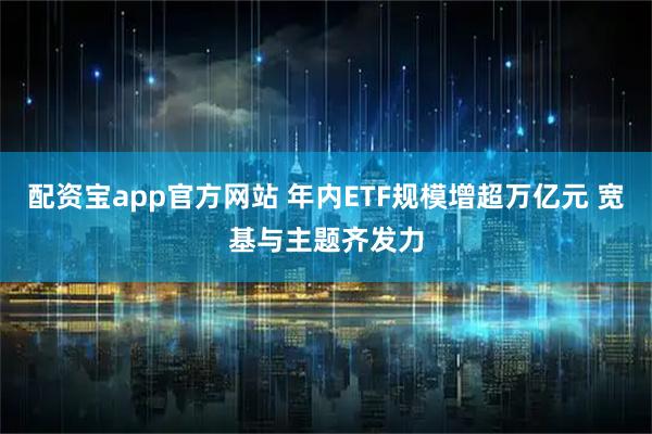 配资宝app官方网站 年内ETF规模增超万亿元 宽基与主题齐发力