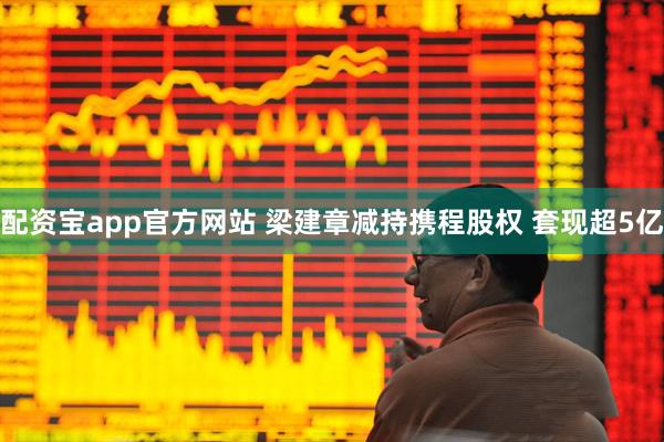 配资宝app官方网站 梁建章减持携程股权 套现超5亿