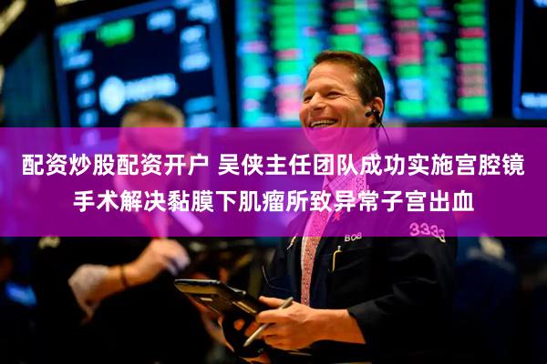 配资炒股配资开户 吴侠主任团队成功实施宫腔镜手术解决黏膜下肌瘤所致异常子宫出血