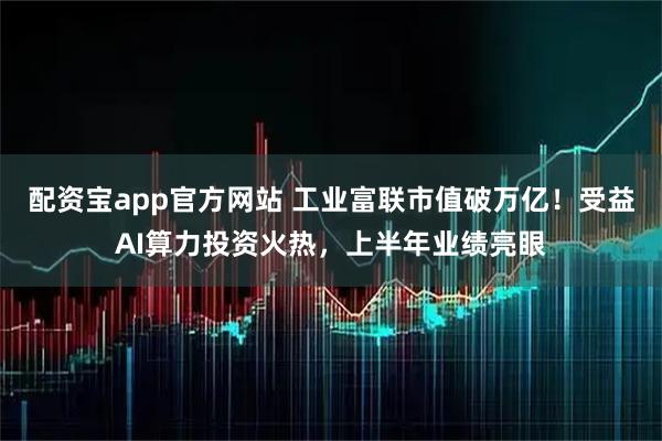 配资宝app官方网站 工业富联市值破万亿！受益AI算力投资火热，上半年业绩亮眼