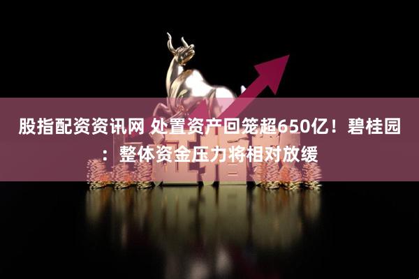 股指配资资讯网 处置资产回笼超650亿！碧桂园：整体资金压力将相对放缓