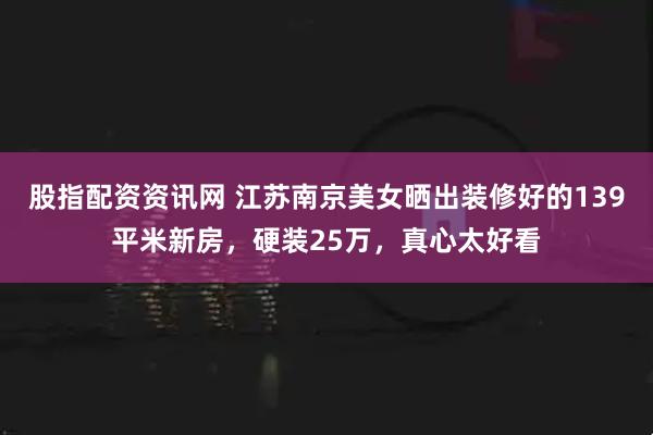 股指配资资讯网 江苏南京美女晒出装修好的139平米新房，硬装25万，真心太好看
