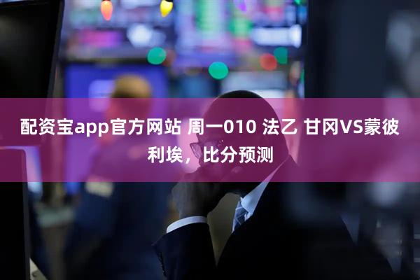 配资宝app官方网站 周一010 法乙 甘冈VS蒙彼利埃，比分预测