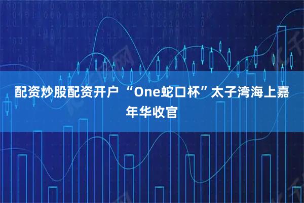 配资炒股配资开户 “One蛇口杯”太子湾海上嘉年华收官