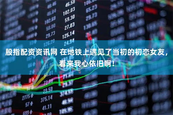 股指配资资讯网 在地铁上遇见了当初的初恋女友，看来我心依旧啊！