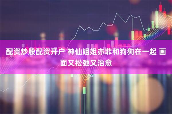 配资炒股配资开户 神仙姐姐亦菲和狗狗在一起 画面又松弛又治愈