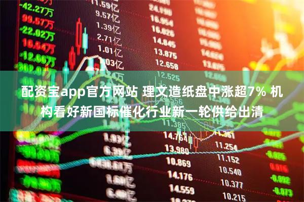 配资宝app官方网站 理文造纸盘中涨超7% 机构看好新国标催化行业新一轮供给出清