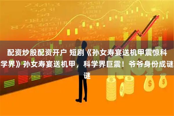 配资炒股配资开户 短剧《孙女寿宴送机甲震惊科学界》孙女寿宴送机甲，科学界巨震！爷爷身份成谜