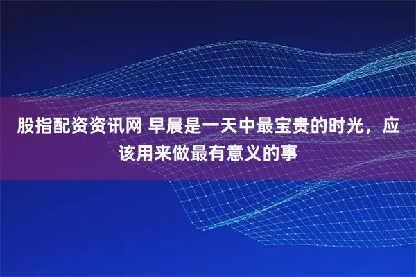 股指配资资讯网 早晨是一天中最宝贵的时光，应该用来做最有意义的事
