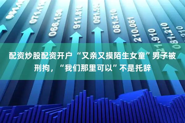 配资炒股配资开户 “又亲又摸陌生女童”男子被刑拘，“我们那里可以”不是托辞