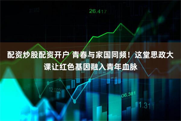 配资炒股配资开户 青春与家国同频！这堂思政大课让红色基因融入青年血脉