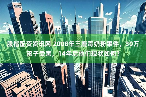 股指配资资讯网 2008年三鹿毒奶粉事件，30万孩子受害，14年后他们现状如何？