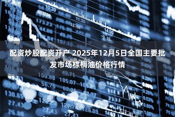 配资炒股配资开户 2025年12月5日全国主要批发市场棕榈油价格行情