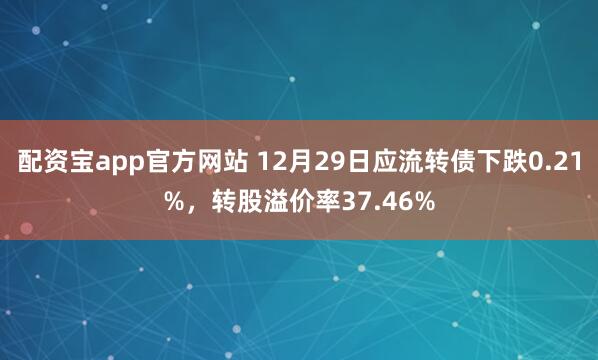 配资宝app官方网站 12月29日应流转债下跌0.21%，转股溢价率37.46%