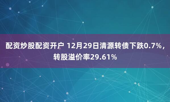 配资炒股配资开户 12月29日清源转债下跌0.7%，转股溢价率29.61%