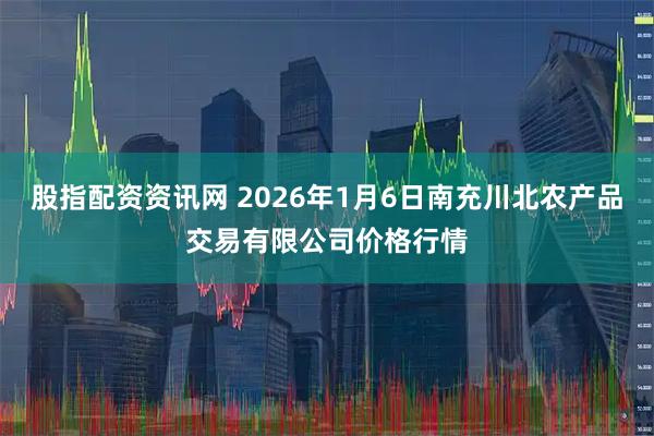 股指配资资讯网 2026年1月6日南充川北农产品交易有限公司价格行情