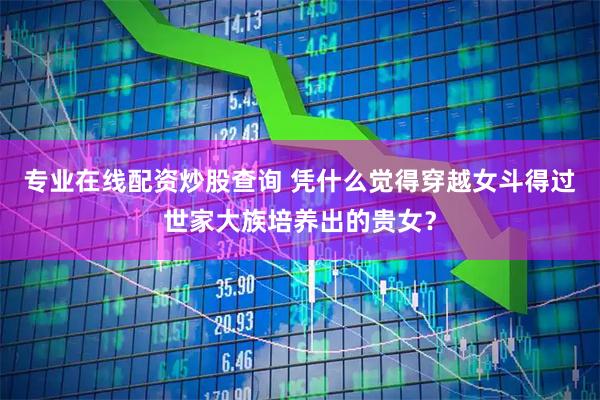 专业在线配资炒股查询 凭什么觉得穿越女斗得过世家大族培养出的贵女？