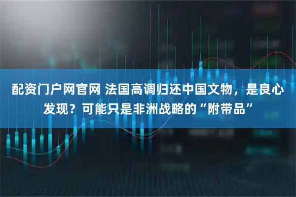 配资门户网官网 法国高调归还中国文物，是良心发现？可能只是非洲战略的“附带品”