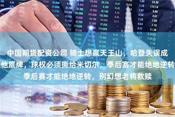 中国期货配资公司 骑士想赢天王山，哈登失误成痼疾，猛龙已摸透他底牌，球权必须撕给米切尔，季后赛才能绝地逆转，别幻想老将救赎