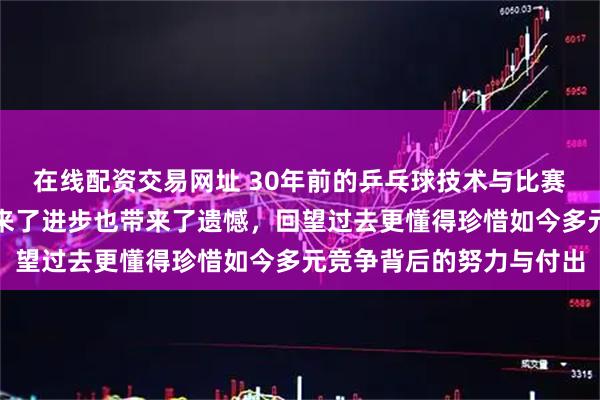 在线配资交易网址 30年前的乒乓球技术与比赛理念迥然不同，变化带来了进步也带来了遗憾，回望过去更懂得珍惜如今多元竞争背后的努力与付出