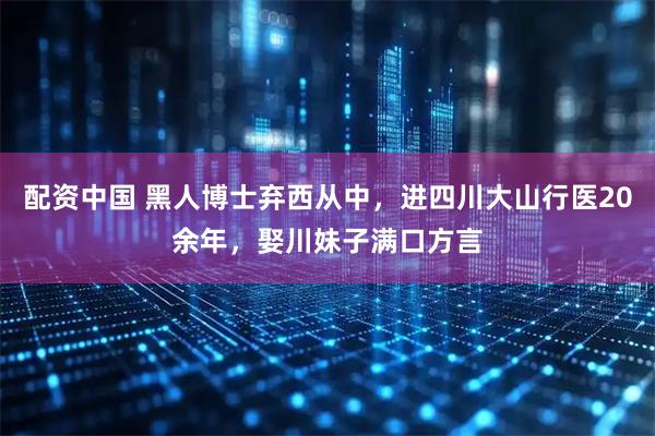 配资中国 黑人博士弃西从中，进四川大山行医20余年，娶川妹子满口方言