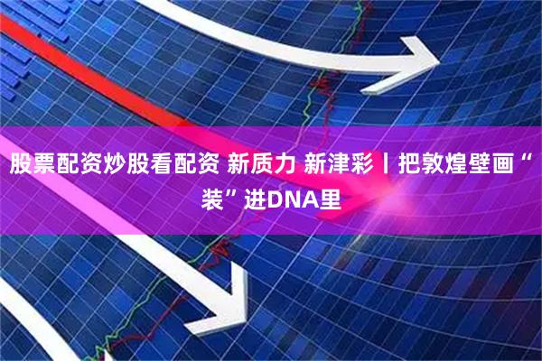 股票配资炒股看配资 新质力 新津彩丨把敦煌壁画“装”进DNA里