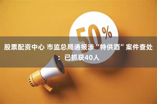 股票配资中心 市监总局通报涉“特供酒”案件查处：已抓获40人