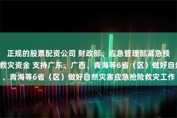 正规的股票配资公司 财政部、应急管理部紧急预拨1亿元中央自然灾害救灾资金 支持广东、广西、青海等6省（区）做好自然灾害应急抢险救灾工作